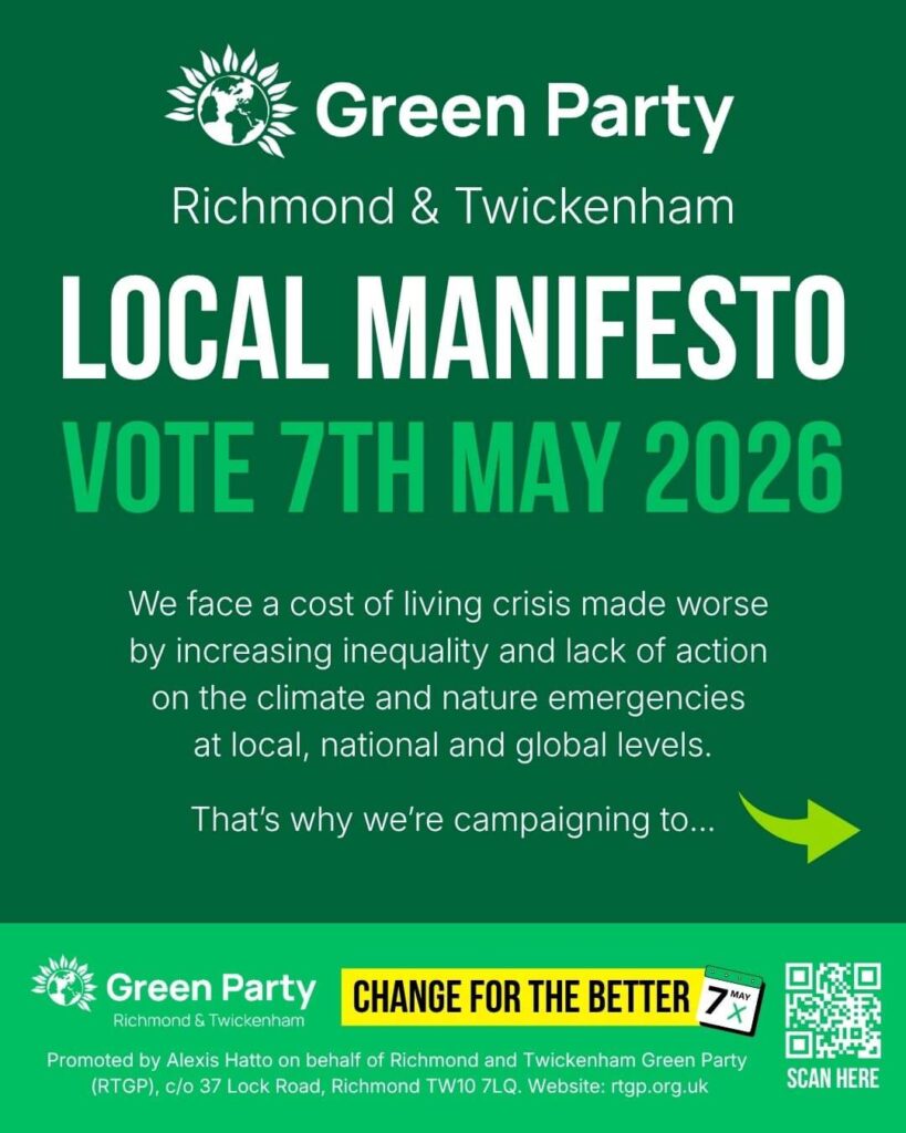 Local Manifesto Vote 7th May 2026 Richmond & Twickenham That’s why we’re campaigning to... We face a cost of living crisis made worse by increasing inequality and lack of action on the climate and nature emergencies at local, national and global levels. CHANGE FOR THE BETTER 7 MAY Promoted by Alexis Hatto on behalf of Richmond and Twickenham Green Party (RTGP), c/o 37 Lock Road, Richmond TW10 7LQ. Website: rtgp.org.uk